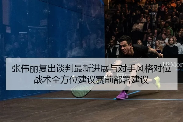 张伟丽复出谈判最新进展与对手风格对位战术全方位建议赛前部署建议